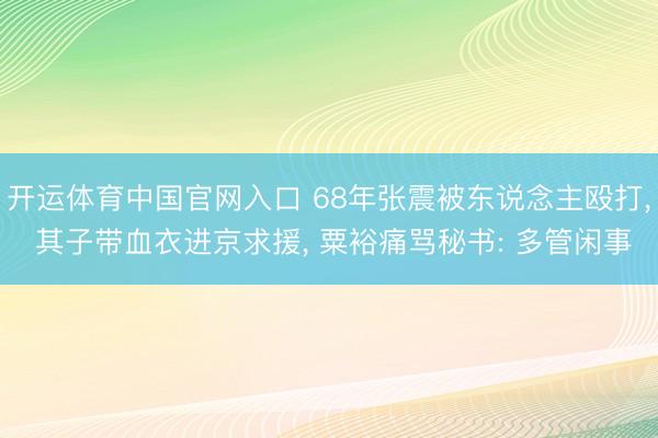 开运体育中国官网入口 68年张震被东说念主殴打， 其子带血衣进京求援， 粟裕痛骂秘书: 多管闲事