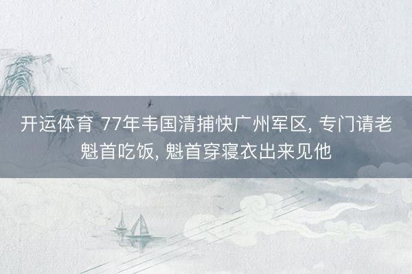 开运体育 77年韦国清捕快广州军区， 专门请老魁首吃饭， 魁首穿寝衣出来见他