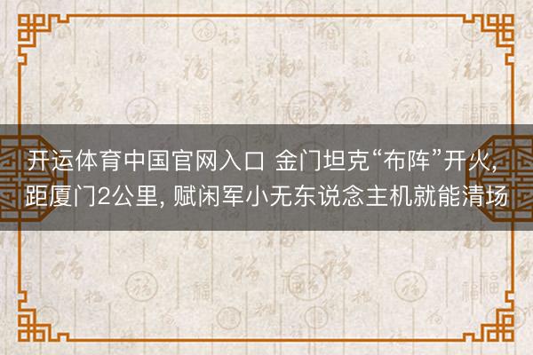 开运体育中国官网入口 金门坦克“布阵”开火， 距厦门2公里， 赋闲军小无东说念主机就能清场