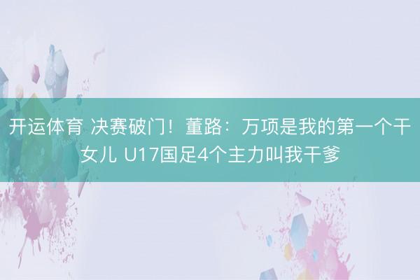 开运体育 决赛破门！董路：万项是我的第一个干女儿 U17国足4个主力叫我干爹