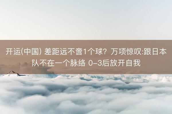 开运(中国) 差距远不啻1个球？万项惊叹:跟日本队不在一个脉络 0-3后放开自我