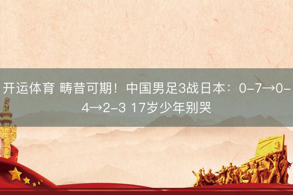 开运体育 畴昔可期！中国男足3战日本：0-7→0-4→2-3 17岁少年别哭