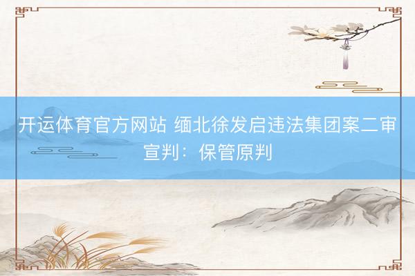 开运体育官方网站 缅北徐发启违法集团案二审宣判：保管原判