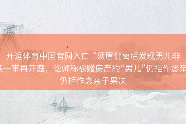 开运体育中国官网入口 “须眉仳离后发现男儿非亲生”案一审再开庭，讼师称被赠房产的“男儿”仍拒作念亲子果决