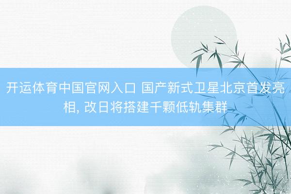 开运体育中国官网入口 国产新式卫星北京首发亮相， 改日将搭建千颗低轨集群