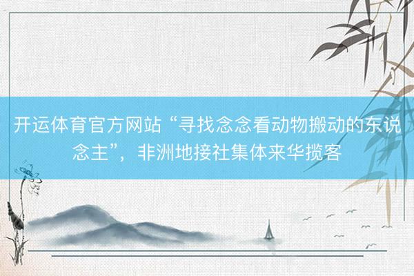 开运体育官方网站 “寻找念念看动物搬动的东说念主”,非洲地接社集体来华揽客