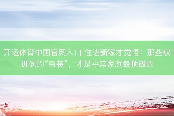 开运体育中国官网入口 住进新家才觉悟：那些被讥讽的“穷装”，才是平常家庭最顶级的