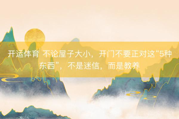 开运体育 不论屋子大小，开门不要正对这“5种东西”，不是迷信，而是教养
