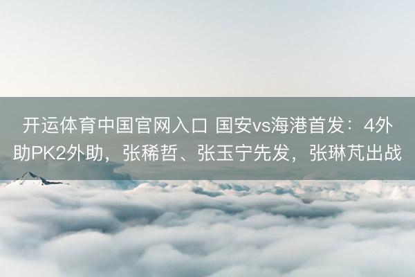 开运体育中国官网入口 国安vs海港首发：4外助PK2外助，张稀哲、张玉宁先发，张琳芃出战