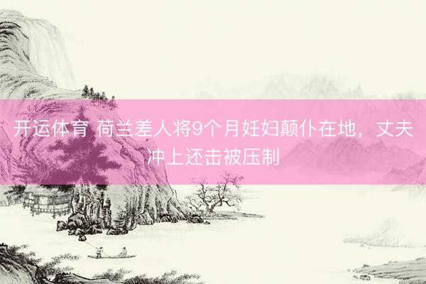开运体育 荷兰差人将9个月妊妇颠仆在地，丈夫冲上还击被压制