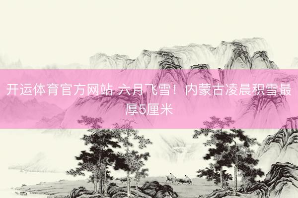 开运体育官方网站 六月飞雪！内蒙古凌晨积雪最厚5厘米