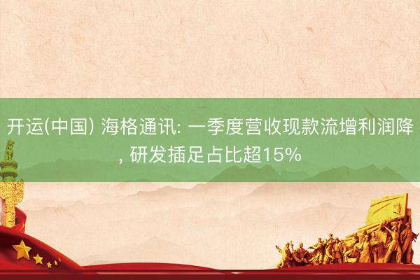 开运(中国) 海格通讯: 一季度营收现款流增利润降， 研发插足占比超15%