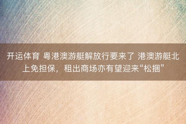 开运体育 粤港澳游艇解放行要来了 港澳游艇北上免担保，租出商场亦有望迎来“松捆”