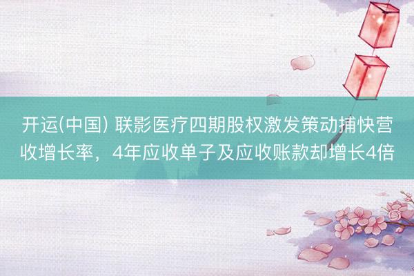 开运(中国) 联影医疗四期股权激发策动捕快营收增长率，4年应收单子及应收账款却增长4倍