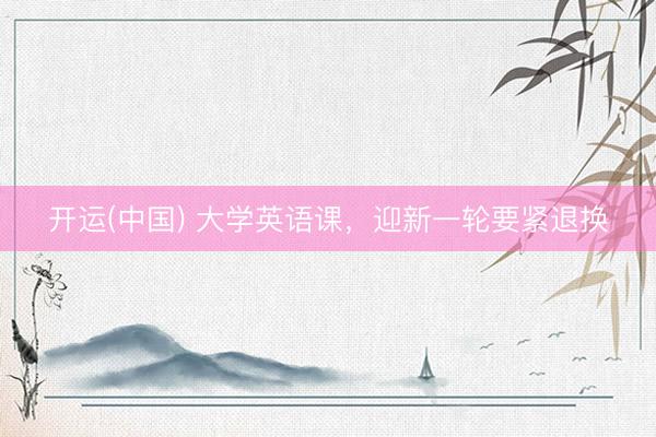 开运(中国) 大学英语课，迎新一轮要紧退换