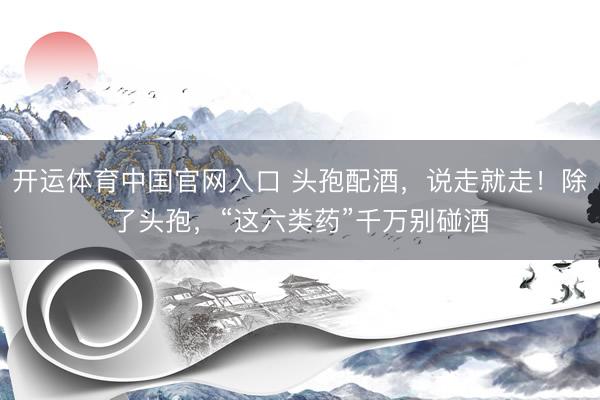 开运体育中国官网入口 头孢配酒，说走就走！除了头孢，“这六类药”千万别碰酒