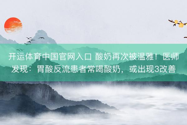 开运体育中国官网入口 酸奶再次被温雅！医师发现：胃酸反流患者常喝酸奶，或出现3改善