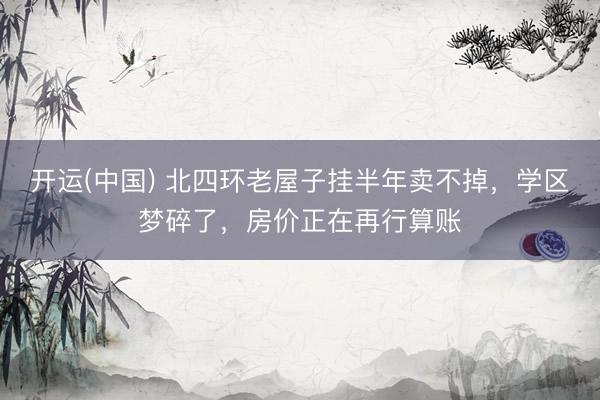 开运(中国) 北四环老屋子挂半年卖不掉，学区梦碎了，房价正在再行算账