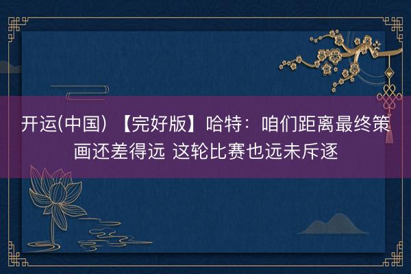 开运(中国) 【完好版】哈特：咱们距离最终策画还差得远 这轮比赛也远未斥逐
