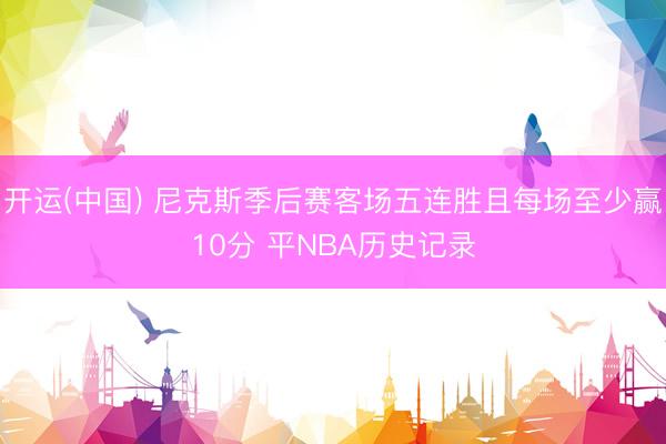 开运(中国) 尼克斯季后赛客场五连胜且每场至少赢10分 平NBA历史记录