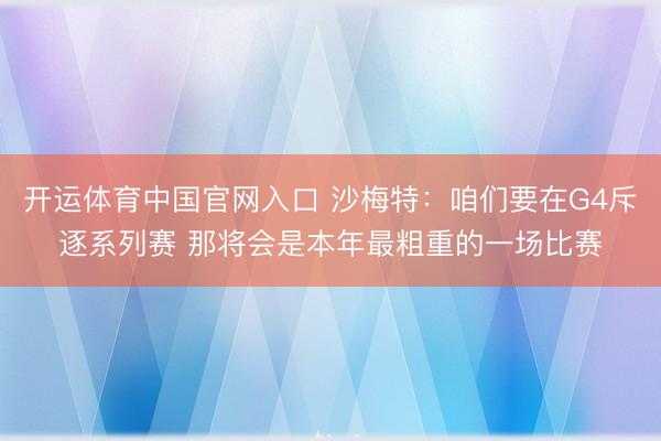 开运体育中国官网入口 沙梅特：咱们要在G4斥逐系列赛 那将会是本年最粗重的一场比赛