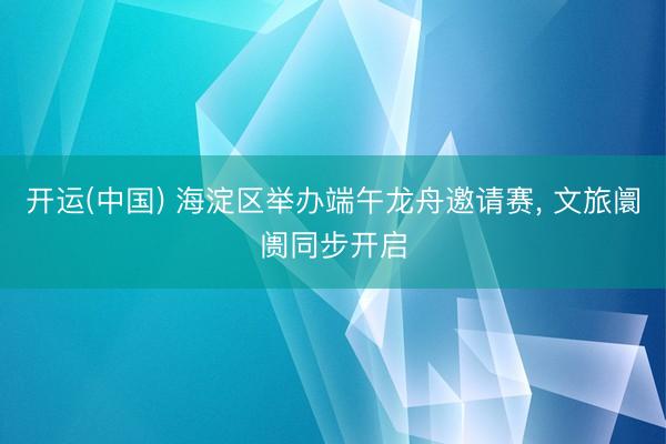 开运(中国) 海淀区举办端午龙舟邀请赛, 文旅阛阓同步开启