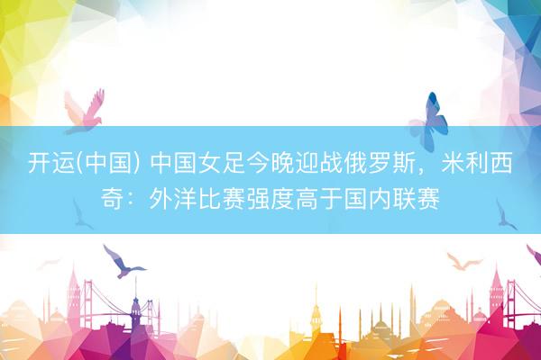 开运(中国) 中国女足今晚迎战俄罗斯，米利西奇：外洋比赛强度高于国内联赛