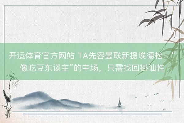 开运体育官方网站 TA先容曼联新援埃德松：“像吃豆东谈主”的中场，只需找回褂讪性