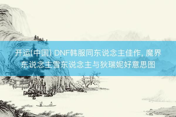 开运(中国) DNF韩服同东说念主佳作， 魔界东说念主雪东说念主与狄瑞妮好意思图