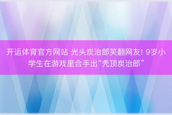 开运体育官方网站 光头炭治郎笑翻网友! 9岁小学生在游戏里合手出“秃顶炭治郎”