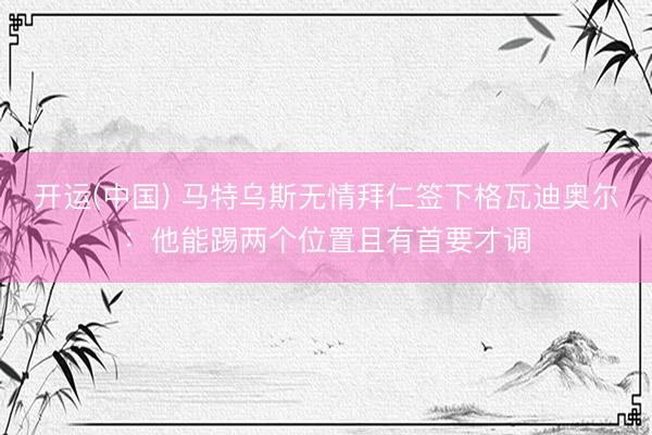开运(中国) 马特乌斯无情拜仁签下格瓦迪奥尔：他能踢两个位置且有首要才调