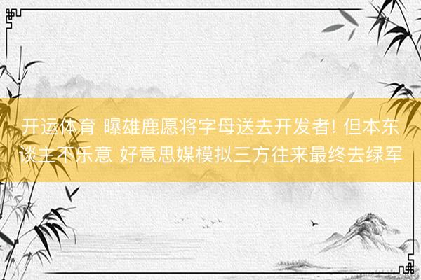 开运体育 曝雄鹿愿将字母送去开发者! 但本东谈主不乐意 好意思媒模拟三方往来最终去绿军