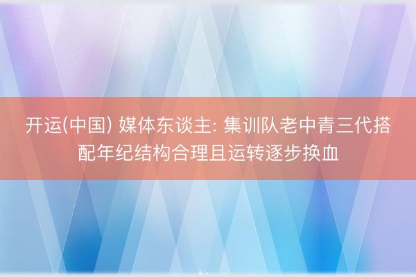 开运(中国) 媒体东谈主: 集训队老中青三代搭配年纪结构合理且运转逐步换血