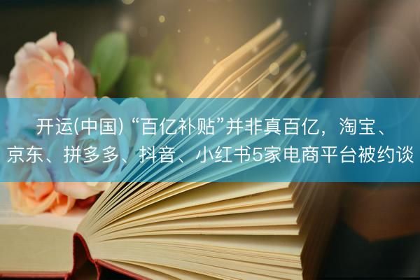 开运(中国) “百亿补贴”并非真百亿，淘宝、京东、拼多多、抖音、小红书5家电商平台被约谈