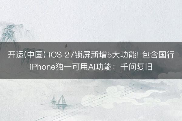 开运(中国) iOS 27锁屏新增5大功能! 包含国行iPhone独一可用AI功能：千问复旧