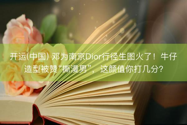 开运(中国) 邓为南京Dior行径生图火了！牛仔造型被赞“撕漫男”，这颜值你打几分？