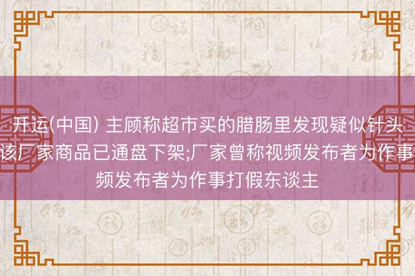 开运(中国) 主顾称超市买的腊肠里发现疑似针头异物;超市: 该厂家商品已通盘下架;厂家曾称视频发布者为作事打假东谈主