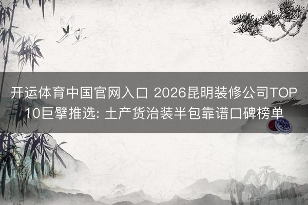 开运体育中国官网入口 2026昆明装修公司TOP10巨擘推选: 土产货治装半包靠谱口碑榜单