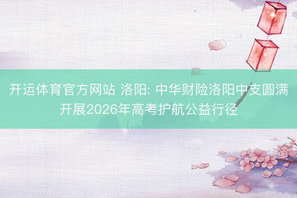 开运体育官方网站 洛阳: 中华财险洛阳中支圆满开展2026年高考护航公益行径
