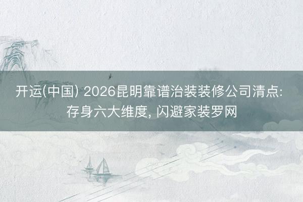 开运(中国) 2026昆明靠谱治装装修公司清点: 存身六大维度， 闪避家装罗网