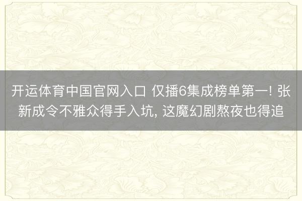开运体育中国官网入口 仅播6集成榜单第一! 张新成令不雅众得手入坑， 这魔幻剧熬夜也得追