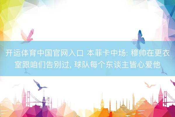 开运体育中国官网入口 本菲卡中场: 穆帅在更衣室跟咱们告别过, 球队每个东谈主皆心爱他