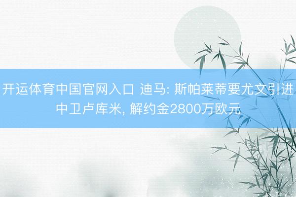 开运体育中国官网入口 迪马: 斯帕莱蒂要尤文引进中卫卢库米， 解约金2800万欧元