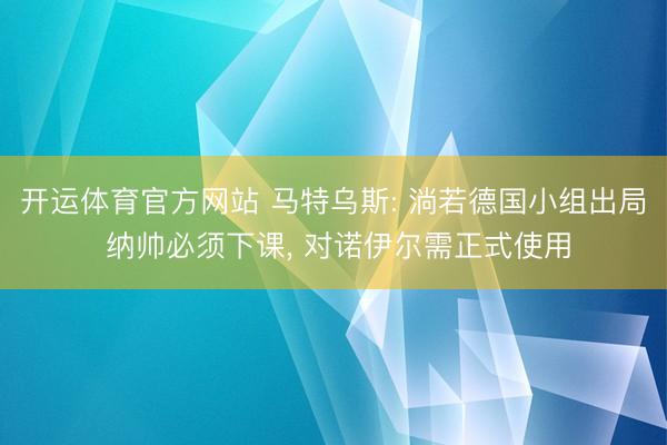 开运体育官方网站 马特乌斯: 淌若德国小组出局 纳帅必须下课， 对诺伊尔需正式使用