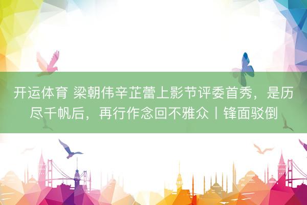 开运体育 梁朝伟辛芷蕾上影节评委首秀，是历尽千帆后，再行作念回不雅众丨锋面驳倒