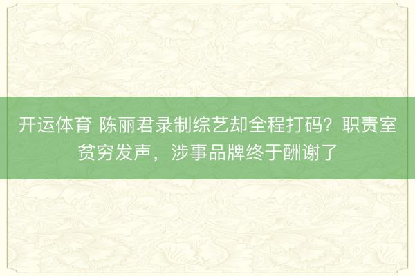 开运体育 陈丽君录制综艺却全程打码？职责室贫穷发声，涉事品牌终于酬谢了
