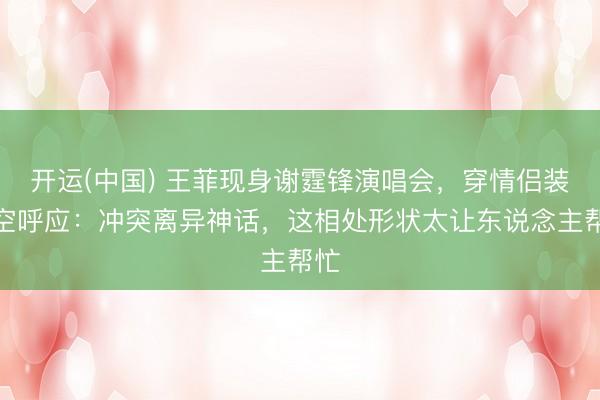 开运(中国) 王菲现身谢霆锋演唱会，穿情侣装隔空呼应：冲突离异神话，这相处形状太让东说念主帮忙