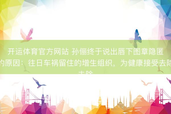 开运体育官方网站 孙俪终于说出唇下图章隐匿的原因：往日车祸留住的增生组织，为健康接受去除