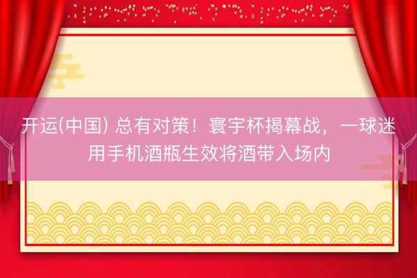 开运(中国) 总有对策！寰宇杯揭幕战，一球迷用手机酒瓶生效将酒带入场内
