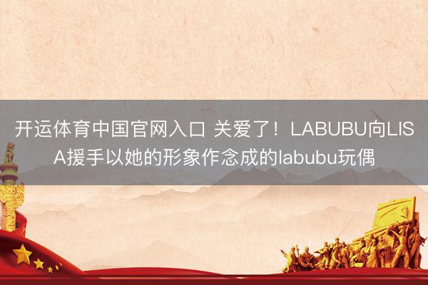 开运体育中国官网入口 关爱了！LABUBU向LISA援手以她的形象作念成的labubu玩偶